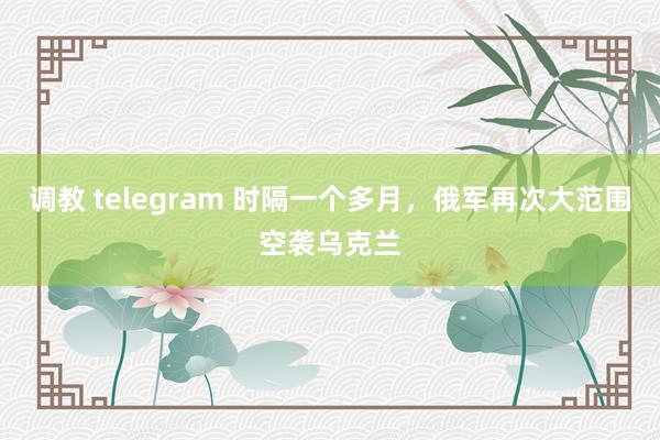 调教 telegram 时隔一个多月，俄军再次大范围空袭乌克兰