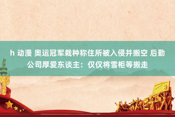 h 动漫 奥运冠军栽种称住所被入侵并搬空 后勤公司厚爱东谈主：仅仅将雪柜等搬走