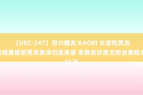 【VEC-247】母の親友 KAORI 女孩和男友在出租屋被前男友夜深切室杀害 家属告状房主物业索赔36万