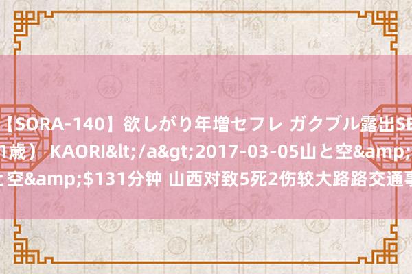 【SORA-140】欲しがり年増セフレ ガクブル露出SEX かおりサン（41歳） KAORI</a>2017-03-05山と空&$131分钟 山西对致5死2伤较大路路交通事故查处挂牌督办