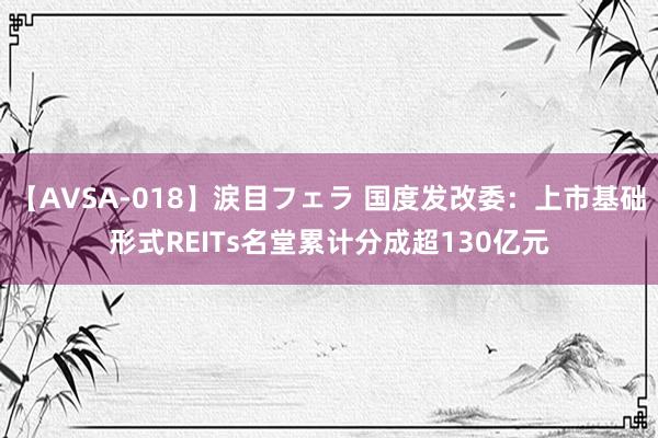 【AVSA-018】涙目フェラ 国度发改委：上市基础形式REITs名堂累计分成超130亿元