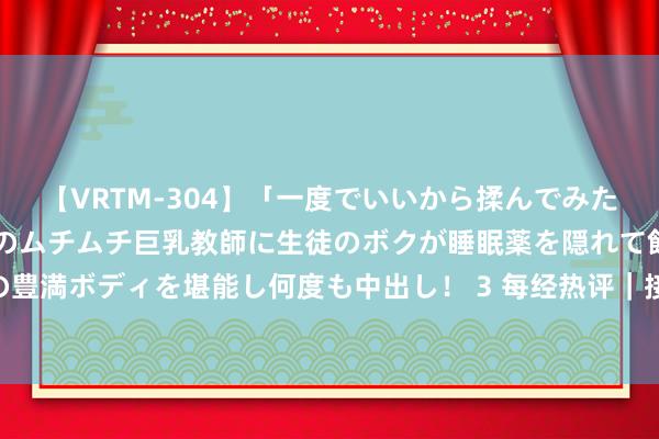 【VRTM-304】「一度でいいから揉んでみたい！」はち切れんばかりのムチムチ巨乳教師に生徒のボクが睡眠薬を隠れて飲ませて、夢の豊満ボディを堪能し何度も中出し！ 3 每经热评｜接续加多住户收入 施展消耗拉动经济作用