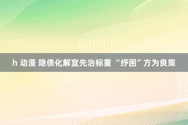 h 动漫 隐债化解宜先治标重 “纾困”方为良策