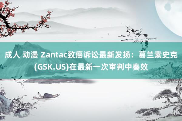 成人 动漫 Zantac致癌诉讼最新发扬：葛兰素史克(GSK.US)在最新一次审判中奏效