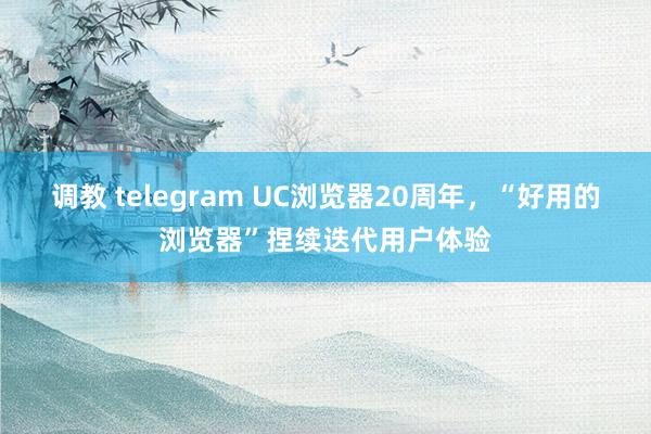 调教 telegram UC浏览器20周年，“好用的浏览器”捏续迭代用户体验