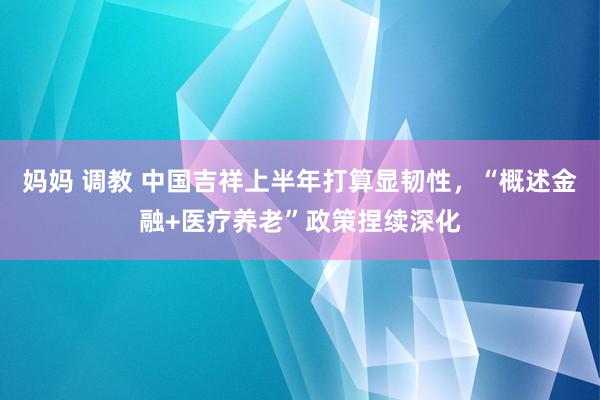 妈妈 调教 中国吉祥上半年打算显韧性，“概述金融+医疗养老”政策捏续深化