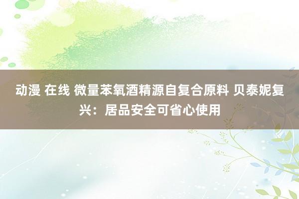 动漫 在线 微量苯氧酒精源自复合原料 贝泰妮复兴：居品安全可省心使用