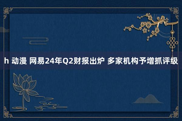 h 动漫 网易24年Q2财报出炉 多家机构予增抓评级