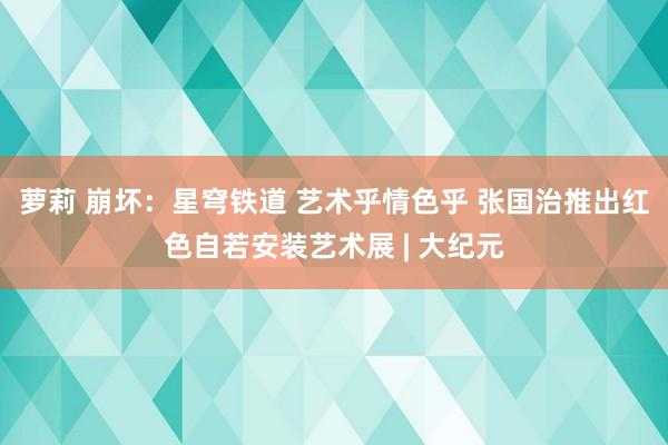 萝莉 崩坏：星穹铁道 艺术乎情色乎 张国治推出红色自若安装艺术展 | 大纪元