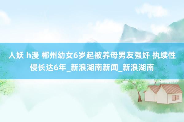 人妖 h漫 郴州幼女6岁起被养母男友强奸 执续性侵长达6年_新浪湖南新闻_新浪湖南