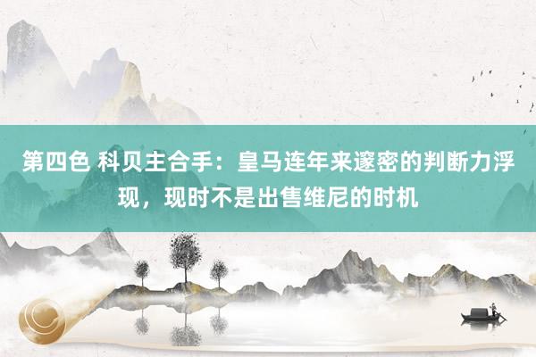 第四色 科贝主合手：皇马连年来邃密的判断力浮现，现时不是出售维尼的时机