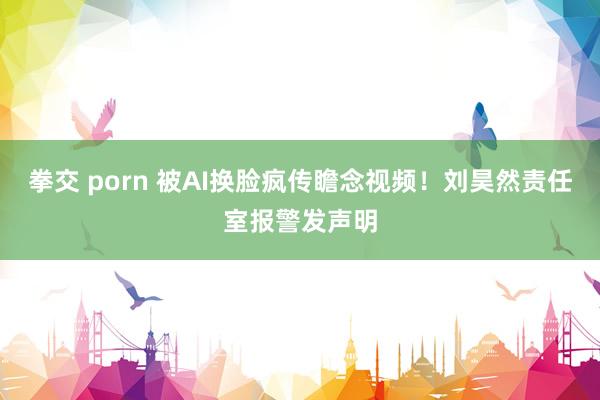 拳交 porn 被AI换脸疯传瞻念视频！刘昊然责任室报警发声明