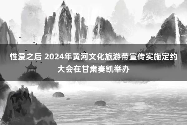 性爱之后 2024年黄河文化旅游带宣传实施定约大会在甘肃奏凯举办