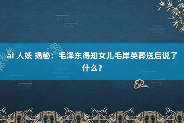 ai 人妖 揭秘：毛泽东得知女儿毛岸英葬送后说了什么？