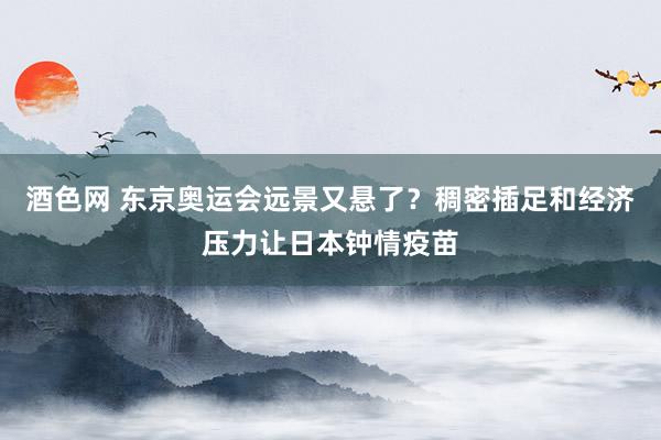 酒色网 东京奥运会远景又悬了？稠密插足和经济压力让日本钟情疫苗