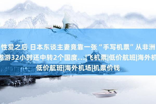 性爱之后 日本东谈主妻竟靠一张“手写机票”从非洲飞回日本？遨游32小时还中转2个国度…|飞机票|低价航班|海外机场|机票价钱