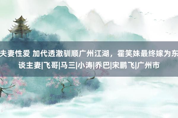 夫妻性爱 加代透澈驯顺广州江湖，霍笑妹最终嫁为东谈主妻|飞哥|马三|小涛|乔巴|宋鹏飞|广州市