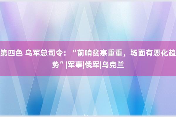 第四色 乌军总司令：“前哨贫寒重重，场面有恶化趋势”|军事|俄军|乌克兰