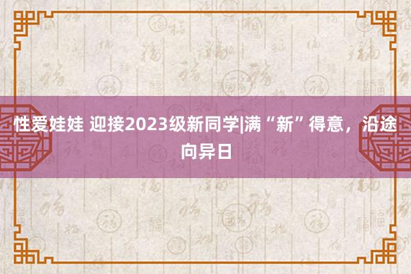 性爱娃娃 迎接2023级新同学|满“新”得意，沿途向异日