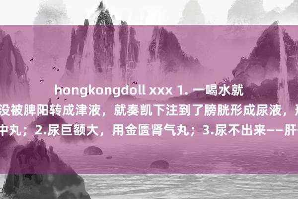 hongkongdoll xxx 1. 一喝水就要去茅厕——脾阳不及，水没被脾阳转成津液，就奏凯下注到了膀胱形成尿液，形成尿频：附子理中丸；2.尿巨额大，用金匮肾气丸；3.尿不出来——肝郁用柴胡疏肝丸，三个药，措置你排尿问题！