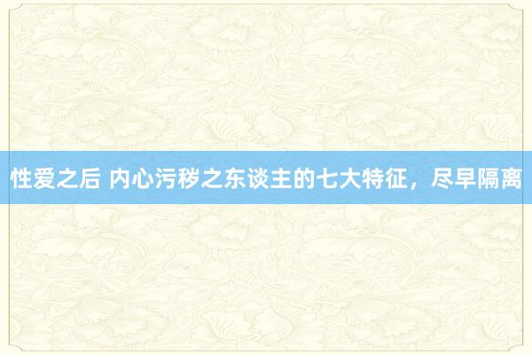 性爱之后 内心污秽之东谈主的七大特征，尽早隔离